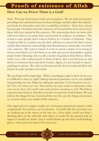 How Can we Prove There is a God?
Note: "Proving" God exists is really not our purpose. We are only interested in
providing clear statements based on facts and logic and then allow the individ-
ual decide for themselves who they would like to believe. There have always
been people who believed in the existence of God and there have always been
those who have denied in His existence. We must realize there are those who
will never believe no matter how much proof or evidence we produce. The
reason is some people don't want to believe in a Creator or Sustainer. They
would not like to consider one day they will have to answer for their actions
and for their refusal to acknowledge their Benefactor to whom they owe their
very existence. We come to know it is not so much a matter of us trying to
convey our beliefs as it is for them to set aside preconceived prejudices against
proper belief. Meaning: this is really a matter of guidance from Above. If they
refuse even with evident proofs in front of them, this is not between us and
them; it is between them and their Creator. Again, it is not our job to "prove"
anything to anyone. We only need to present the facts in truth and allow the
listener to make up their own mind.

We just begin with simple logic. When something is right in front of our eyes
it is difficult to deny it, right? Asking rhetorical questions can be very helpful
in presenting our case. Begin by asking the question; "Can you prove you ex-
ist?" Yes, of course you can. You merely use your senses to determine what
you can see, hear, feel, smell, taste and you have emotions as well. All of this is
a part of your existence. But this is not how we perceive God in Islam. We can
look to the things He has created and the way He cares for things and sustains
us, to know there is no doubt of His existence.

One approach is to suggest simple yet convincing experiments anyone could
comprehend. For instance, say to someone, "Consider this the next time you
are looking up at the moon or the stars on a clear night; could you drop a
drinking glass on the sidewalk and expect it would hit the ground and on
impact it would not shatter, but it would divide up into little small drinking
glasses, with iced tea in them? Of course not."



                                     37
 