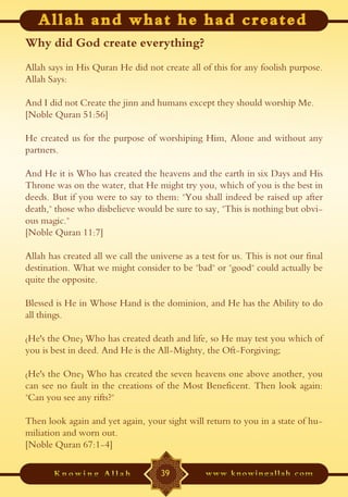 Why did God create everything?
Allah says in His Quran He did not create all of this for any foolish purpose.
Allah Says:

And I did not Create the jinn and humans except they should worship Me.
[Noble Quran 51:56]

He created us for the purpose of worshiping Him, Alone and without any
partners.

And He it is Who has created the heavens and the earth in six Days and His
Throne was on the water, that He might try you, which of you is the best in
deeds. But if you were to say to them: "You shall indeed be raised up after
death," those who disbelieve would be sure to say, "This is nothing but obvi-
ous magic."
[Noble Quran 11:7]

Allah has created all we call the universe as a test for us. This is not our final
destination. What we might consider to be "bad" or "good" could actually be
quite the opposite.

Blessed is He in Whose Hand is the dominion, and He has the Ability to do
all things.

(He's the One) Who has created death and life, so He may test you which of
you is best in deed. And He is the All-Mighty, the Oft-Forgiving;

(He's the One) Who has created the seven heavens one above another, you
can see no fault in the creations of the Most Beneficent. Then look again:
"Can you see any rifts?"

Then look again and yet again, your sight will return to you in a state of hu-
miliation and worn out.
[Noble Quran 67:1-4]

                                     39
 