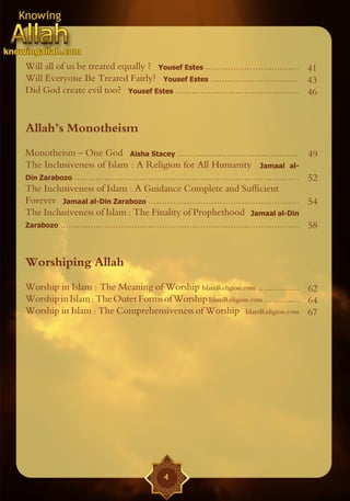 Will all of us be treated equally ? Yousef Estes .................................. 41
Will Everyone Be Treated Fairly? Yousef Estes ................................ 43
Did God create evil too? Yousef Estes ............................................. 46


Allah’s Monotheism
Monotheism – One God Aisha Stacey ............................................                     49
The Inclusiveness of Islam : A Religion for All Humanity Jamaal al-
Din Zarabozo ..................................................................................    52
The Inclusiveness of Islam : A Guidance Complete and Sufficient
Forever Jamaal al-Din Zarabozo .......................................................             54
The Inclusiveness of Islam : The Finality of Prophethood Jamaal al-Din
Zarabozo .......................................................................................   58


Worshiping Allah
Worship in Islam : The Meaning of Worship IslamReligion.com ............... 62
Worship in Islam : The Outer Forms of Worship IslamReligion.com ............. 64
Worship in Islam : The Comprehensiveness of Worship IslamReligion.com 67




                                                4
 