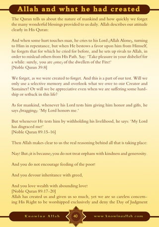 The Quran tells us about the nature of mankind and how quickly we forget
the many wonderful blessings provided to us daily. Allah describes our attitude
clearly in His Quran:

And when some hurt touches man, he cries to his Lord (Allah Alone), turning
to Him in repentance, but when He bestows a favor upon him from Himself,
he forgets that for which he cried for before, and he sets up rivals to Allah, in
order to mislead others from His Path. Say: "Take pleasure in your disbelief for
a while: surely, you are (one) of the dwellers of the Fire!"
[Noble Quran 39:8]

We forget, as we were created to forget. And this is a part of our test. Will we
only use a selective memory and overlook what we owe to our Creator and
Sustainer? Or will we be appreciative even when we are suffering some hard-
ship or setback in this life?

As for mankind, whenever his Lord tests him giving him honor and gifts, he
says (bragging): "My Lord honors me."

But whenever He tests him by withholding his livelihood, he says: "My Lord
has disgraced me!"
[Noble Quran 89:15-16]

Then Allah makes clear to us the real reasoning behind all that is taking place:

Nay! But (it is because) you do not treat orphans with kindness and generosity.

And you do not encourage feeding of the poor!

And you devour inheritance with greed,

And you love wealth with abounding love!
[Noble Quran 89:17-20]
Allah has created us and given us so much, yet we are so careless concern-
ing His Right to be worshipped exclusively and deny the Day of Judgment


                                    40
 
