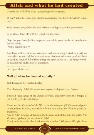 wherein we will all be asked concerning His Generosity.

O man! What has made you careless concerning your Lord, the Most Gener-
ous?

Who created you, fashioned you perfectly, and gave you due proportion;

In whatever form He willed, He put you together.

Nay! But you deny the Recompense (reward for good deeds and punishment
for evil deeds).
[Noble Quran 82:6-9]

And how will we view our condition and surroundings? And how will we
treat others around us? Are we considerate of others and are we quick to blame
or quick to forgive? All of these things are a part of our test, the things we will
be asked about on the Day of Judgment.
------------------
http://gotoallah.com/

Will all of us be treated equally ?
Will Everyone Be Treated Fairly?

Yes, absolutely. Allah always treats everyone with justice and fairness.

But read these verses of the Quran carefully, especially about the "People of
the Book" (Jews & Christians):

These are the Verses of Allah: We recite them to you (O Muhammad peace
be upon him) in truth, and Allah wills no injustice to the 'Alamin (mankind
and jinns).
And to Allah belongs all that is in the heavens and all that is in the earth. And
all matters go back (for decision) to Allah.
You [true believers in Islamic Monotheism, and real followers of Prophet Mu-

                                     41
 