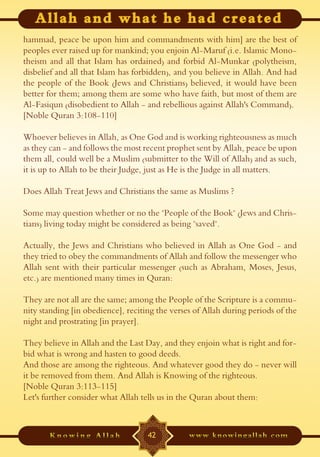 hammad, peace be upon him and commandments with him] are the best of
peoples ever raised up for mankind; you enjoin Al-Maruf (i.e. Islamic Mono-
theism and all that Islam has ordained) and forbid Al-Munkar (polytheism,
disbelief and all that Islam has forbidden), and you believe in Allah. And had
the people of the Book (Jews and Christians) believed, it would have been
better for them; among them are some who have faith, but most of them are
Al-Fasiqun (disobedient to Allah - and rebellious against Allah's Command).
[Noble Quran 3:108-110]

Whoever believes in Allah, as One God and is working righteousness as much
as they can - and follows the most recent prophet sent by Allah, peace be upon
them all, could well be a Muslim (submitter to the Will of Allah) and as such,
it is up to Allah to be their Judge, just as He is the Judge in all matters.

Does Allah Treat Jews and Christians the same as Muslims ?

Some may question whether or no the "People of the Book" (Jews and Chris-
tians) living today might be considered as being "saved".

Actually, the Jews and Christians who believed in Allah as One God - and
they tried to obey the commandments of Allah and follow the messenger who
Allah sent with their particular messenger (such as Abraham, Moses, Jesus,
etc.) are mentioned many times in Quran:

They are not all are the same; among the People of the Scripture is a commu-
nity standing [in obedience], reciting the verses of Allah during periods of the
night and prostrating [in prayer].

They believe in Allah and the Last Day, and they enjoin what is right and for-
bid what is wrong and hasten to good deeds.
And those are among the righteous. And whatever good they do - never will
it be removed from them. And Allah is Knowing of the righteous.
[Noble Quran 3:113-115]
Let's further consider what Allah tells us in the Quran about them:



                                    42
 