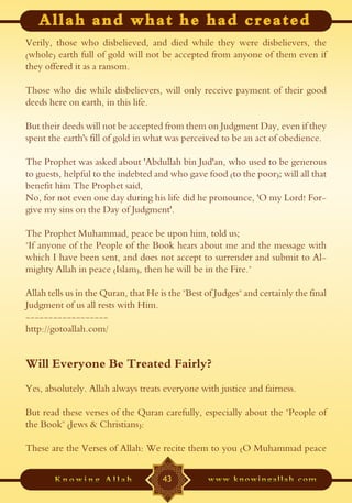 Verily, those who disbelieved, and died while they were disbelievers, the
(whole) earth full of gold will not be accepted from anyone of them even if
they offered it as a ransom.

Those who die while disbelievers, will only receive payment of their good
deeds here on earth, in this life.

But their deeds will not be accepted from them on Judgment Day, even if they
spent the earth's fill of gold in what was perceived to be an act of obedience.

The Prophet was asked about 'Abdullah bin Jud'an, who used to be generous
to guests, helpful to the indebted and who gave food (to the poor); will all that
benefit him The Prophet said,
No, for not even one day during his life did he pronounce, 'O my Lord! For-
give my sins on the Day of Judgment'.

The Prophet Muhammad, peace be upon him, told us;
"If anyone of the People of the Book hears about me and the message with
which I have been sent, and does not accept to surrender and submit to Al-
mighty Allah in peace (Islam), then he will be in the Fire."

Allah tells us in the Quran, that He is the "Best of Judges" and certainly the final
Judgment of us all rests with Him.
------------------
http://gotoallah.com/


Will Everyone Be Treated Fairly?
Yes, absolutely. Allah always treats everyone with justice and fairness.

But read these verses of the Quran carefully, especially about the "People of
the Book" (Jews & Christians):

These are the Verses of Allah: We recite them to you (O Muhammad peace


                                      43
 
