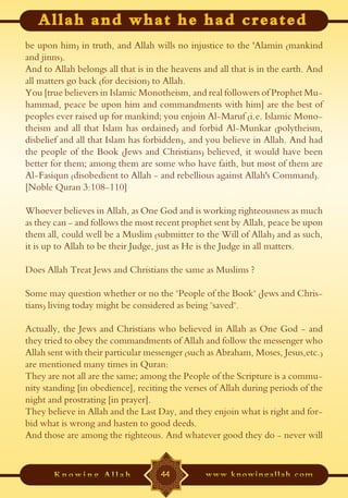 be upon him) in truth, and Allah wills no injustice to the 'Alamin (mankind
and jinns).
And to Allah belongs all that is in the heavens and all that is in the earth. And
all matters go back (for decision) to Allah.
You [true believers in Islamic Monotheism, and real followers of Prophet Mu-
hammad, peace be upon him and commandments with him] are the best of
peoples ever raised up for mankind; you enjoin Al-Maruf (i.e. Islamic Mono-
theism and all that Islam has ordained) and forbid Al-Munkar (polytheism,
disbelief and all that Islam has forbidden), and you believe in Allah. And had
the people of the Book (Jews and Christians) believed, it would have been
better for them; among them are some who have faith, but most of them are
Al-Fasiqun (disobedient to Allah - and rebellious against Allah's Command).
[Noble Quran 3:108-110]

Whoever believes in Allah, as One God and is working righteousness as much
as they can - and follows the most recent prophet sent by Allah, peace be upon
them all, could well be a Muslim (submitter to the Will of Allah) and as such,
it is up to Allah to be their Judge, just as He is the Judge in all matters.

Does Allah Treat Jews and Christians the same as Muslims ?

Some may question whether or no the "People of the Book" (Jews and Chris-
tians) living today might be considered as being "saved".

Actually, the Jews and Christians who believed in Allah as One God - and
they tried to obey the commandments of Allah and follow the messenger who
Allah sent with their particular messenger (such as Abraham, Moses, Jesus,etc.)
are mentioned many times in Quran:
They are not all are the same; among the People of the Scripture is a commu-
nity standing [in obedience], reciting the verses of Allah during periods of the
night and prostrating [in prayer].
They believe in Allah and the Last Day, and they enjoin what is right and for-
bid what is wrong and hasten to good deeds.
And those are among the righteous. And whatever good they do - never will


                                    44
 