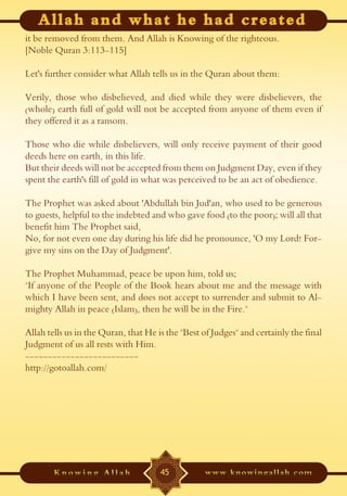 it be removed from them. And Allah is Knowing of the righteous.
[Noble Quran 3:113-115]

Let's further consider what Allah tells us in the Quran about them:

Verily, those who disbelieved, and died while they were disbelievers, the
(whole) earth full of gold will not be accepted from anyone of them even if
they offered it as a ransom.

Those who die while disbelievers, will only receive payment of their good
deeds here on earth, in this life.
But their deeds will not be accepted from them on Judgment Day, even if they
spent the earth's fill of gold in what was perceived to be an act of obedience.

The Prophet was asked about 'Abdullah bin Jud'an, who used to be generous
to guests, helpful to the indebted and who gave food (to the poor); will all that
benefit him The Prophet said,
No, for not even one day during his life did he pronounce, 'O my Lord! For-
give my sins on the Day of Judgment'.

The Prophet Muhammad, peace be upon him, told us;
"If anyone of the People of the Book hears about me and the message with
which I have been sent, and does not accept to surrender and submit to Al-
mighty Allah in peace (Islam), then he will be in the Fire."

Allah tells us in the Quran, that He is the "Best of Judges" and certainly the final
Judgment of us all rests with Him.
-------------------------
http://gotoallah.com/




                                      45
 