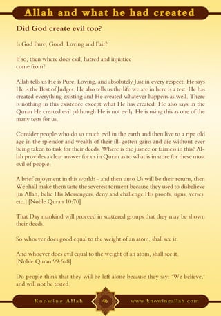 Did God create evil too?
Is God Pure, Good, Loving and Fair?

If so, then where does evil, hatred and injustice
come from?

Allah tells us He is Pure, Loving, and absolutely Just in every respect. He says
He is the Best of Judges. He also tells us the life we are in here is a test. He has
created everything existing and He created whatever happens as well. There
is nothing in this existence except what He has created. He also says in the
Quran He created evil (although He is not evil). He is using this as one of the
many tests for us.

Consider people who do so much evil in the earth and then live to a ripe old
age in the splendor and wealth of their ill-gotten gains and die without ever
being taken to task for their deeds. Where is the justice or fairness in this? Al-
lah provides a clear answer for us in Quran as to what is in store for these most
evil of people:

A brief enjoyment in this world! - and then unto Us will be their return, then
We shall make them taste the severest torment because they used to disbelieve
[in Allah, belie His Messengers, deny and challenge His proofs, signs, verses,
etc.] [Noble Quran 10:70]

That Day mankind will proceed in scattered groups that they may be shown
their deeds.

So whoever does good equal to the weight of an atom, shall see it.

And whoever does evil equal to the weight of an atom, shall see it.
[Noble Quran 99:6-8]

Do people think that they will be left alone because they say: "We believe,"
and will not be tested.

                                      46
 