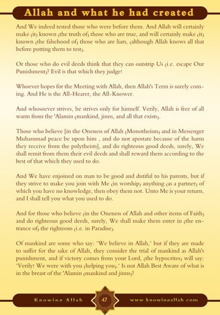 And We indeed tested those who were before them. And Allah will certainly
make (it) known (the truth of) those who are true, and will certainly make (it)
known (the falsehood of) those who are liars, (although Allah knows all that
before putting them to test).

Or those who do evil deeds think that they can outstrip Us (i.e. escape Our
Punishment)? Evil is that which they judge!

Whoever hopes for the Meeting with Allah, then Allah's Term is surely com-
ing. And He is the All-Hearer, the All-Knower.

And whosoever strives, he strives only for himself. Verily, Allah is free of all
wants from the 'Alamin (mankind, jinns, and all that exists).

Those who believe [in the Oneness of Allah (Monotheism) and in Messenger
Muhammad peace be upon him , and do not apostate because of the harm
they receive from the polytheists], and do righteous good deeds, surely, We
shall remit from them their evil deeds and shall reward them according to the
best of that which they used to do.

And We have enjoined on man to be good and dutiful to his parents, but if
they strive to make you join with Me (in worship) anything (as a partner) of
which you have no knowledge, then obey them not. Unto Me is your return,
and I shall tell you what you used to do.

And for those who believe (in the Oneness of Allah and other items of Faith)
and do righteous good deeds, surely, We shall make them enter in (the en-
trance of) the righteous (i.e. in Paradise).

Of mankind are some who say: "We believe in Allah," but if they are made
to suffer for the sake of Allah, they consider the trial of mankind as Allah's
punishment, and if victory comes from your Lord, (the hypocrites) will say:
"Verily! We were with you (helping you)." Is not Allah Best Aware of what is
in the breast of the 'Alamin (mankind and jinns)?



                                    47
 