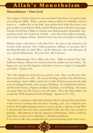 Monotheism – One God
The religion of Islam is based on one core belief, that there is no god worthy
of worship but Allah. When a person embraces Islam or a Muslim wants to
renew or confirm his or her faith, they profess their belief that there is no
god worthy of worship but Allah and that Muhammad is His final messenger.
Ashadu an la ill laha il Allah wa Ashadu anna Muhammadan Rasulullah, Say-
ing these words, the Testimony of Faith, is the first of five pillars or founda-
tions of the religion of Islam. Belief in God is the first of six pillars of faith.[1]

Muslims believe that there is only One God. He alone is the Sustainer and
Creator of the universe. He is without partners, children, or associates. He is
the Most Merciful, the Most Wise, and the Most Just. He is the all hearer, all
seer, and the all knowing. He is the First , He is the Last.

“Say (O Muhammad), He is Allah, (the) One. Allah-us-Samad (The Self-
Sufficient Master, Whom all creatures need, He neither eats nor drinks). He
begets not, nor was He begotten; And there is none co-equal or comparable
unto Him.” (Quran 112)

“He is the Originator of the heavens and the earth. How can He have chil-
dren when He has no wife? He created all things and He is the All-Knower
of everything. Such is Allah, your Lord! La ilaha illa Huwa (none has the right
to be worshipped but He), the Creator of all things. So worship Him (Alone),
and He is the Trustee, Disposer of affairs, Guardian, over all things. No vision
can grasp Him, but His Grasp is over all vision. He is the Most Subtle and
Courteous, Well Acquainted with all things.” (Quran 6:101-103)

This belief is sometimes called Monotheism which is derived from the Greek
words ‘monos’ meaning only and ‘theos’ meaning god. It is a relatively new
word in the English language and it is used to denote a supreme being Who
is all-powerful, the One who is responsible for life, the One who rewards or
punishes. Monotheism is directly opposed to Polytheism, which is belief in
more than one god, and to Atheism, a disbelief in all deities.
If we were to take into consideration the general meaning of the word ‘mon-

                                       49
 
