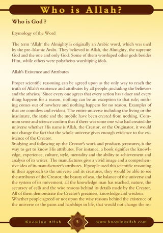 Who is God ?
Etymology of the Word

The term "Allah" the Almighty is originally an Arabic word, which was used
by the pre-Islamic Arabs. They believed in Allah, the Almighty, the supreme
God and the one and only God. Some of them worshiped other gods besides
Him, while others were polytheists worshiping idols.

Allah's Existence and Attributes

Proper scientific reasoning can be agreed upon as the only way to reach the
truth of Allah's existence and attributes by all people (including the believers
and the atheists). Since every one agrees that every action has a doer and every
thing happens for a reason, nothing can be an exception to that rule; noth-
ing comes out of nowhere and nothing happens for no reason. Examples of
that are countless and evident. The entire universe including the living or the
inanimate, the static and the mobile have been created from nothing. Com-
mon sense and science confirm that if there was some one who had created the
universe whether His name is Allah, the Creator, or the Originator, it would
not change the fact that the whole universe gives enough evidence to the ex-
istence of the Creator.
Studying and following up the Creator's work and products (creatures) is the
way to get to know His attributes. For instance, a book signifies the knowl-
edge, experience, culture, style, mentality and the ability to achievement and
analysis of its writer. The manufactures give a vivid image and a comprehen-
sive idea of its manufacturer's attributes. If people used this scientific reasoning
in their approach to the universe and its creatures, they would be able to see
the attributes of the Creator, the beauty of seas, the balance of the universe and
the system of its movement, all the knowledge man has reached, nature, the
accuracy of cells and the wise reasons behind its details made by the Creator.
All of them demonstrate the Creator's greatness, knowledge and wisdom.
Whether people agreed or not upon the wise reasons behind the existence of
the universe or the pains and hardships in life, that would not change the re-


                                      5
 