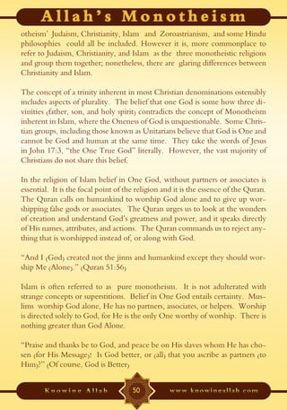 otheism’ Judaism, Christianity, Islam and Zoroastrianism, and some Hindu
philosophies could all be included. However it is, more commonplace to
refer to Judaism, Christianity, and Islam as the three monotheistic religions
and group them together; nonetheless, there are glaring differences between
Christianity and Islam.

The concept of a trinity inherent in most Christian denominations ostensibly
includes aspects of plurality. The belief that one God is some how three di-
vinities (father, son, and holy spirit) contradicts the concept of Monotheism
inherent in Islam, where the Oneness of God is unquestionable. Some Chris-
tian groups, including those known as Unitarians believe that God is One and
cannot be God and human at the same time. They take the words of Jesus
in John 17:3, “the One True God” literally. However, the vast majority of
Christians do not share this belief.

In the religion of Islam belief in One God, without partners or associates is
essential. It is the focal point of the religion and it is the essence of the Quran.
The Quran calls on humankind to worship God alone and to give up wor-
shipping false gods or associates. The Quran urges us to look at the wonders
of creation and understand God’s greatness and power, and it speaks directly
of His names, attributes, and actions. The Quran commands us to reject any-
thing that is worshipped instead of, or along with God.

“And I (God) created not the jinns and humankind except they should wor-
ship Me (Alone).” (Quran 51:56)

Islam is often referred to as pure monotheism. It is not adulterated with
strange concepts or superstitions. Belief in One God entails certainty. Mus-
lims worship God alone, He has no partners, associates, or helpers. Worship
is directed solely to God, for He is the only One worthy of worship. There is
nothing greater than God Alone.

“Praise and thanks be to God, and peace be on His slaves whom He has cho-
sen (for His Message)! Is God better, or (all) that you ascribe as partners (to
Him)?” (Of course, God is Better)


                                      50
 
