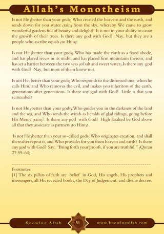 Is not He (better than your gods) Who created the heavens and the earth, and
sends down for you water (rain) from the sky, whereby We cause to grow
wonderful gardens full of beauty and delight? It is not in your ability to cause
the growth of their trees. Is there any god with God? Nay, but they are a
people who ascribe equals (to Him)!

Is not He (better than your gods) Who has made the earth as a fixed abode,
and has placed rivers in its midst, and has placed firm mountains therein, and
has set a barrier between the two seas (of salt and sweet water).Is there any god
with God? Nay, but most of them know not.

Is not He (better than your gods) Who responds to the distressed one, when he
calls Him, and Who removes the evil, and makes you inheritors of the earth,
generations after generations. Is there any god with God? Little is that you
remember!

Is not He (better than your gods) Who guides you in the darkness of the land
and the sea, and Who sends the winds as heralds of glad tidings, going before
His Mercy (rain)? Is there any god with God? High Exalted be God above
all that they associate as partners (to Him)!

 Is not He (better than your so-called gods) Who originates creation, and shall
thereafter repeat it, and Who provides for you from heaven and earth? Is there
any god with God? Say, “Bring forth your proofs, if you are truthful.” (Quran
27:59-64)

-----------------------------------------------------------------
Footnotes:
[1] The six pillars of faith are belief in God, His angels, His prophets and
messengers, all His revealed books, the Day of Judgement, and divine decree.




                                    51
 