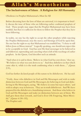 The Inclusiveness of Islam : A Religion for All Humanity
Obedience to Prophet Muhammad a Must for All

Before discussing how the laws of Islam are universal, it is important to brief-
ly discuss the issue of those who are following earlier confirmed prophets of
God. These people may argue that the Prophet Muhammad may have been
truthful, but that it is sufficient for them to follow the Prophet that they have
been following.

In reality, no one has the right to accept the other prophets while rejecting
the Prophet Muhammad, may the mercy and blessings of God be upon him.
No one has the right to say that Muhammad was truthful but, “I chose to still
follow Jesus or Moses instead.” Logically speaking, one should not expect this
to be acceptable to God. God has sent His final messenger to be believed in
and followed, superseding and canceling what is left of the teachings of earlier
prophets. In the Quran, God describes such an attitude:

“And when it is said to them, ‘Believe in what God has sent down,’ they say,
‘We believe in what was sent down to us.’ And they disbelieve in that which
came after it, while it is the truth confirming what is with them…” (Quran
2:91)

God has further declared people of this nature to be disbelievers. He has said:

“Verily, those who disbelieve in God and His Messengers and wish to make
distinction between God and His Messengers (by believing in God and disbe-
lieving in His Messengers) saying, ‘We believe in some but reject others,’ and
wish to adopt a way in between. They are in truth disbelievers. And We have
prepared for the disbelievers a humiliating torment. And those who believe in
God and His Messengers and make no distinction between any of them, We
shall give them their rewards, and God is Ever Oft-Forgiving, Most Merci-
ful.” (Quran 4:150-152)
The Prophet said:


                                    52
 