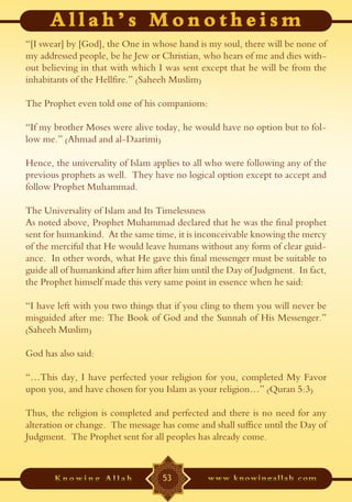 “[I swear] by [God], the One in whose hand is my soul, there will be none of
my addressed people, be he Jew or Christian, who hears of me and dies with-
out believing in that with which I was sent except that he will be from the
inhabitants of the Hellfire.” (Saheeh Muslim)

The Prophet even told one of his companions:

“If my brother Moses were alive today, he would have no option but to fol-
low me.” (Ahmad and al-Daarimi)

Hence, the universality of Islam applies to all who were following any of the
previous prophets as well. They have no logical option except to accept and
follow Prophet Muhammad.

The Universality of Islam and Its Timelessness
As noted above, Prophet Muhammad declared that he was the final prophet
sent for humankind. At the same time, it is inconceivable knowing the mercy
of the merciful that He would leave humans without any form of clear guid-
ance. In other words, what He gave this final messenger must be suitable to
guide all of humankind after him after him until the Day of Judgment. In fact,
the Prophet himself made this very same point in essence when he said:

“I have left with you two things that if you cling to them you will never be
misguided after me: The Book of God and the Sunnah of His Messenger.”
(Saheeh Muslim)

God has also said:

“…This day, I have perfected your religion for you, completed My Favor
upon you, and have chosen for you Islam as your religion…” (Quran 5:3)

Thus, the religion is completed and perfected and there is no need for any
alteration or change. The message has come and shall suffice until the Day of
Judgment. The Prophet sent for all peoples has already come.



                                   53
 