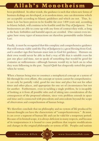 been prohibited. In other words, the guidance is such that when new forms of
business dealings are developed, as in modern times, one can determine which
are acceptable according to Islamic guidelines and which are not. Thus, Is-
lamic Law has been proven to be feasible for over 1400 years and, according
to Islamic beliefs, will continue to be feasible until the Day of Judgment. Two
businessmen are able to come up with any form of contract they wish, as long
as the basic forbidden and harmful aspects are avoided. One cannot even im-
agine how many types of transactions are therefore permissible under Islamic
Law.

Finally, it must be recognized that this complete and comprehensive guidance
that will remain viable until the Day of Judgment is a great blessing from God,
and is another sign that humans must turn to God for guidance. Humans on
their own would never be able to find a way of life that is suitable even for
just one place and time, not to speak of something that would be good for
centuries or millenniums—although humans would try to latch on to what
they were following in the past. Sayyid Qutb has eloquently noted this point
when he wrote,

When a human being tries to construct a metaphysical concept or a system of
life through his own efforts, this concept or system cannot be comprehensive.
It can only be partially valid, good for one time and place but not for other
times and other places, and appropriate for one set of circumstances but not
for another. Furthermore, even in tackling a single problem, he is incapable
of looking at it from all possible sides and of taking into consideration all the
consequences of the proposed solution, since very problem extends in space
and time and is connected with precedents and antecedents beyond the scope
of observation and comprehension of human beings.

We therefore conclude that no philosophy and no system of life produced by
human thought can have the characteristic of “comprehensiveness.” At most,
it can cover a segment of human life and can be valid for a temporary period.
Because of its limited scope, it is always deficient in many respects, and because
of its temporariness it is bound to cause problems that require modifications
and changes in the original philosophy or system of life. Peoples and nations


                                     56
 
