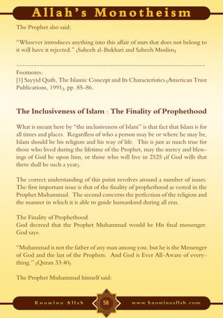The Prophet also said:

“Whoever introduces anything into this affair of ours that does not belong to
it will have it rejected.” (Saheeh al-Bukhari and Saheeh Muslim)

-----------------------------------------------------------------
Footnotes:
[1] Sayyid Qutb, The Islamic Concept and Its Characteristics (American Trust
Publications, 1991), pp. 85-86.


The Inclusiveness of Islam : The Finality of Prophethood
What is meant here by “the inclusiveness of Islam” is that fact that Islam is for
all times and places. Regardless of who a person may be or where he may be,
Islam should be his religion and his way of life. This is just as much true for
those who lived during the lifetime of the Prophet, may the mercy and bless-
ings of God be upon him, or those who will live in 2525 (if God wills that
there shall be such a year).

The correct understanding of this point revolves around a number of issues.
The first important issue is that of the finality of prophethood as vested in the
Prophet Muhammad. The second concerns the perfection of the religion and
the manner in which it is able to guide humankind during all eras.

The Finality of Prophethood
God decreed that the Prophet Muhammad would be His final messenger.
God says:

“Muhammad is not the father of any man among you, but he is the Messenger
of God and the last of the Prophets. And God is Ever All-Aware of every-
thing.” (Quran 33:40)

The Prophet Muhammad himself said:


                                    58
 