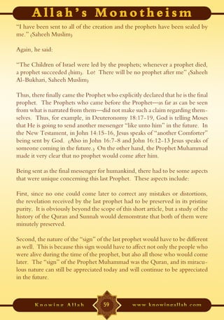 “I have been sent to all of the creation and the prophets have been sealed by
me.” (Saheeh Muslim)

Again, he said:

“The Children of Israel were led by the prophets; whenever a prophet died,
a prophet succeeded (him). Lo! There will be no prophet after me” (Saheeh
Al-Bukhari, Saheeh Muslim)

Thus, there finally came the Prophet who explicitly declared that he is the final
prophet. The Prophets who came before the Prophet—as far as can be seen
from what is narrated from them—did not make such a claim regarding them-
selves. Thus, for example, in Deuteronomy 18:17-19, God is telling Moses
that He is going to send another messenger “like unto him” in the future. In
the New Testament, in John 14:15-16, Jesus speaks of “another Comforter”
being sent by God. (Also in John 16:7-8 and John 16:12-13 Jesus speaks of
someone coming in the future.) On the other hand, the Prophet Muhammad
made it very clear that no prophet would come after him.

Being sent as the final messenger for humankind, there had to be some aspects
that were unique concerning this last Prophet. These aspects include:

First, since no one could come later to correct any mistakes or distortions,
the revelation received by the last prophet had to be preserved in its pristine
purity. It is obviously beyond the scope of this short article, but a study of the
history of the Quran and Sunnah would demonstrate that both of them were
minutely preserved.

Second, the nature of the “sign” of the last prophet would have to be different
as well. This is because this sign would have to affect not only the people who
were alive during the time of the prophet, but also all those who would come
later. The “sign” of the Prophet Muhammad was the Quran, and its miracu-
lous nature can still be appreciated today and will continue to be appreciated
in the future.



                                     59
 