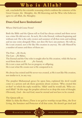 sult, concluded by the scientific reasoning which confirms the existence of the
Great Creator, the Almighty, the All-Knowing and the Wise who believers
agree to call Allah, the Almighty.

Does God have limitations?
Where Did God Come From?

Both the Bible and the Quran tell us God has always existed and there never
was a time He did not exit. As such, He is the Eternal, without beginning and
without end. He is the only creator and sustainer of all that exists and nothing
and no one exists alongside Him, nor does He have any partners. He tells us,
He is not created, nor is He like His creation in anyway. He calls Himself by
a number of names and three of them are:

The First - (Al-Awal)
The Last - (Al Akhir)
The Eternal and the One who is sought after by His creation, while He has no
need from them at all.      (As-Samad)
He is not a man and He has no progeny or offspring.
He is not what He creates nor is He compared to it.

He always has existed and He never was created, as He is not like His creation,
nor similar to it, in any way.

The prophet Muhammad (peace be upon him) explained the devil would
come to a person and ask them questions about creation; "Who created this
or that?" to which the reply would be; "Allah" until he would ask; "Who cre-
ated Allah?" At this stage the prophet advised us to drop this train of thought.
Obviously, God - the real God, must be eternal and not have to be created.

The Quran tells us:
Allah! La ilaha illa Huwa (There is no god to worship except Him), the Ever
Living, the Sustainer and Protector of all that exists. He doesn't get tired and


                                     6
 