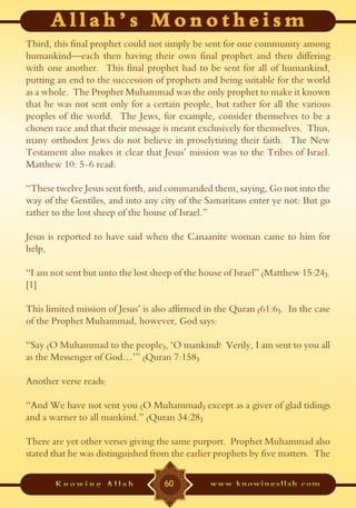 Third, this final prophet could not simply be sent for one community among
humankind—each then having their own final prophet and then differing
with one another. This final prophet had to be sent for all of humankind,
putting an end to the succession of prophets and being suitable for the world
as a whole. The Prophet Muhammad was the only prophet to make it known
that he was not sent only for a certain people, but rather for all the various
peoples of the world. The Jews, for example, consider themselves to be a
chosen race and that their message is meant exclusively for themselves. Thus,
many orthodox Jews do not believe in proselytizing their faith. The New
Testament also makes it clear that Jesus’ mission was to the Tribes of Israel.
Matthew 10: 5-6 read:

“These twelve Jesus sent forth, and commanded them, saying, Go not into the
way of the Gentiles, and into any city of the Samaritans enter ye not: But go
rather to the lost sheep of the house of Israel.”

Jesus is reported to have said when the Canaanite woman came to him for
help,

“I am not sent but unto the lost sheep of the house of Israel” (Matthew 15:24).
[1]

This limited mission of Jesus’ is also affirmed in the Quran (61:6). In the case
of the Prophet Muhammad, however, God says:

“Say (O Muhammad to the people), ‘O mankind! Verily, I am sent to you all
as the Messenger of God…’” (Quran 7:158)

Another verse reads:

“And We have not sent you (O Muhammad) except as a giver of glad tidings
and a warner to all mankind.” (Quran 34:28)

There are yet other verses giving the same purport. Prophet Muhammad also
stated that he was distinguished from the earlier prophets by five matters. The

                                    60
 