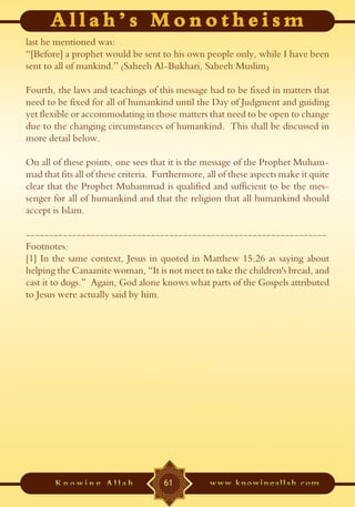 last he mentioned was:
“[Before] a prophet would be sent to his own people only, while I have been
sent to all of mankind.” (Saheeh Al-Bukhari, Saheeh Muslim)

Fourth, the laws and teachings of this message had to be fixed in matters that
need to be fixed for all of humankind until the Day of Judgment and guiding
yet flexible or accommodating in those matters that need to be open to change
due to the changing circumstances of humankind. This shall be discussed in
more detail below.

On all of these points, one sees that it is the message of the Prophet Muham-
mad that fits all of these criteria. Furthermore, all of these aspects make it quite
clear that the Prophet Muhammad is qualified and sufficient to be the mes-
senger for all of humankind and that the religion that all humankind should
accept is Islam.

-----------------------------------------------------------------
Footnotes:
[1] In the same context, Jesus in quoted in Matthew 15:26 as saying about
helping the Canaanite woman, “It is not meet to take the children's bread, and
cast it to dogs.” Again, God alone knows what parts of the Gospels attributed
to Jesus were actually said by him.




                                      61
 