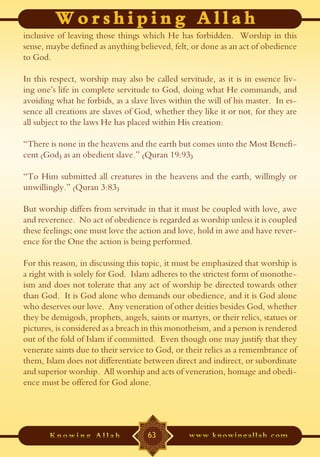 inclusive of leaving those things which He has forbidden. Worship in this
sense, maybe defined as anything believed, felt, or done as an act of obedience
to God.

In this respect, worship may also be called servitude, as it is in essence liv-
ing one’s life in complete servitude to God, doing what He commands, and
avoiding what he forbids, as a slave lives within the will of his master. In es-
sence all creations are slaves of God, whether they like it or not, for they are
all subject to the laws He has placed within His creation:

“There is none in the heavens and the earth but comes unto the Most Benefi-
cent (God) as an obedient slave.” (Quran 19:93)

“To Him submitted all creatures in the heavens and the earth, willingly or
unwillingly.” (Quran 3:83)

But worship differs from servitude in that it must be coupled with love, awe
and reverence. No act of obedience is regarded as worship unless it is coupled
these feelings; one must love the action and love, hold in awe and have rever-
ence for the One the action is being performed.

For this reason, in discussing this topic, it must be emphasized that worship is
a right with is solely for God. Islam adheres to the strictest form of monothe-
ism and does not tolerate that any act of worship be directed towards other
than God. It is God alone who demands our obedience, and it is God alone
who deserves our love. Any veneration of other deities besides God, whether
they be demigods, prophets, angels, saints or martyrs, or their relics, statues or
pictures, is considered as a breach in this monotheism, and a person is rendered
out of the fold of Islam if committed. Even though one may justify that they
venerate saints due to their service to God, or their relics as a remembrance of
them, Islam does not differentiate between direct and indirect, or subordinate
and superior worship. All worship and acts of veneration, homage and obedi-
ence must be offered for God alone.




                                     63
 