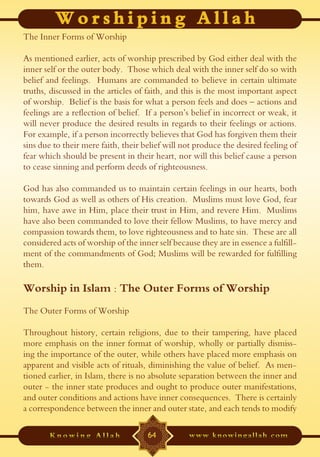 The Inner Forms of Worship

As mentioned earlier, acts of worship prescribed by God either deal with the
inner self or the outer body. Those which deal with the inner self do so with
belief and feelings. Humans are commanded to believe in certain ultimate
truths, discussed in the articles of faith, and this is the most important aspect
of worship. Belief is the basis for what a person feels and does – actions and
feelings are a reflection of belief. If a person’s belief in incorrect or weak, it
will never produce the desired results in regards to their feelings or actions.
For example, if a person incorrectly believes that God has forgiven them their
sins due to their mere faith, their belief will not produce the desired feeling of
fear which should be present in their heart, nor will this belief cause a person
to cease sinning and perform deeds of righteousness.

God has also commanded us to maintain certain feelings in our hearts, both
towards God as well as others of His creation. Muslims must love God, fear
him, have awe in Him, place their trust in Him, and revere Him. Muslims
have also been commanded to love their fellow Muslims, to have mercy and
compassion towards them, to love righteousness and to hate sin. These are all
considered acts of worship of the inner self because they are in essence a fulfill-
ment of the commandments of God; Muslims will be rewarded for fulfilling
them.

Worship in Islam : The Outer Forms of Worship
The Outer Forms of Worship

Throughout history, certain religions, due to their tampering, have placed
more emphasis on the inner format of worship, wholly or partially dismiss-
ing the importance of the outer, while others have placed more emphasis on
apparent and visible acts of rituals, diminishing the value of belief. As men-
tioned earlier, in Islam, there is no absolute separation between the inner and
outer - the inner state produces and ought to produce outer manifestations,
and outer conditions and actions have inner consequences. There is certainly
a correspondence between the inner and outer state, and each tends to modify

                                     64
 