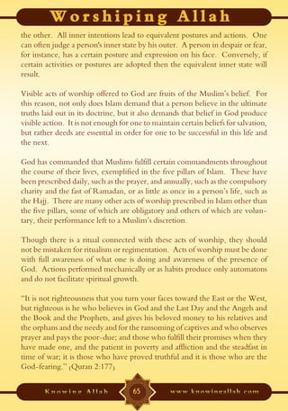 the other. All inner intentions lead to equivalent postures and actions. One
can often judge a person's inner state by his outer. A person in despair or fear,
for instance, has a certain posture and expression on his face. Conversely, if
certain activities or postures are adopted then the equivalent inner state will
result.

Visible acts of worship offered to God are fruits of the Muslim’s belief. For
this reason, not only does Islam demand that a person believe in the ultimate
truths laid out in its doctrine, but it also demands that belief in God produce
visible action. It is not enough for one to maintain certain beliefs for salvation,
but rather deeds are essential in order for one to be successful in this life and
the next.

God has commanded that Muslims fulfill certain commandments throughout
the course of their lives, exemplified in the five pillars of Islam. These have
been prescribed daily, such as the prayer, and annually, such as the compulsory
charity and the fast of Ramadan, or as little as once in a person’s life, such as
the Hajj. There are many other acts of worship prescribed in Islam other than
the five pillars, some of which are obligatory and others of which are volun-
tary, their performance left to a Muslim’s discretion.

Though there is a ritual connected with these acts of worship, they should
not be mistaken for ritualism or regimentation. Acts of worship must be done
with full awareness of what one is doing and awareness of the presence of
God. Actions performed mechanically or as habits produce only automatons
and do not facilitate spiritual growth.

“It is not righteousness that you turn your faces toward the East or the West,
but righteous is he who believes in God and the Last Day and the Angels and
the Book and the Prophets, and gives his beloved money to his relatives and
the orphans and the needy and for the ransoming of captives and who observes
prayer and pays the poor-due; and those who fulfill their promises when they
have made one, and the patient in poverty and affliction and the steadfast in
time of war; it is those who have proved truthful and it is those who are the
God-fearing.” (Quran 2:177)

                                     65
 