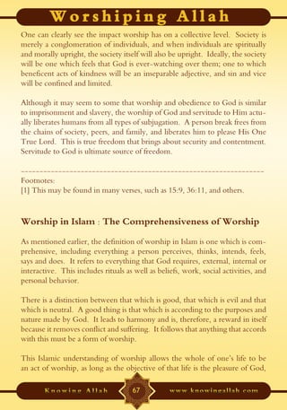 One can clearly see the impact worship has on a collective level. Society is
merely a conglomeration of individuals, and when individuals are spiritually
and morally upright, the society itself will also be upright. Ideally, the society
will be one which feels that God is ever-watching over them; one to which
beneficent acts of kindness will be an inseparable adjective, and sin and vice
will be confined and limited.

Although it may seem to some that worship and obedience to God is similar
to imprisonment and slavery, the worship of God and servitude to Him actu-
ally liberates humans from all types of subjugation. A person break frees from
the chains of society, peers, and family, and liberates him to please His One
True Lord. This is true freedom that brings about security and contentment.
Servitude to God is ultimate source of freedom.

-----------------------------------------------------------------
Footnotes:
[1] This may be found in many verses, such as 15:9, 36:11, and others.


Worship in Islam : The Comprehensiveness of Worship
As mentioned earlier, the definition of worship in Islam is one which is com-
prehensive, including everything a person perceives, thinks, intends, feels,
says and does. It refers to everything that God requires, external, internal or
interactive. This includes rituals as well as beliefs, work, social activities, and
personal behavior.

There is a distinction between that which is good, that which is evil and that
which is neutral. A good thing is that which is according to the purposes and
nature made by God. It leads to harmony and is, therefore, a reward in itself
because it removes conflict and suffering. It follows that anything that accords
with this must be a form of worship.

This Islamic understanding of worship allows the whole of one’s life to be
an act of worship, as long as the objective of that life is the pleasure of God,

                                     67
 