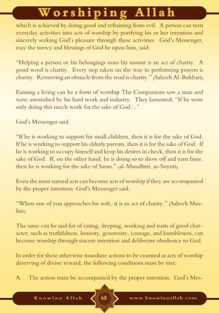 which is achieved by doing good and refraining from evil. A person can turn
everyday activities into acts of worship by purifying his or her intention and
sincerely seeking God’s pleasure through these activities. God’s Messenger,
may the mercy and blessings of God be upon him, said:

“Helping a person or his belongings onto his mount is an act of charity. A
good word is charity. Every step taken on the way to performing prayers is
charity. Removing an obstacle from the road is charity.” (Saheeh Al-Bukhari)

Earning a living can be a form of worship The Companions saw a man and
were astonished by his hard work and industry. They lamented: “If he were
only doing this much work for the sake of God…”

God’s Messenger said:

“If he is working to support his small children, then it is for the sake of God.
If he is working to support his elderly parents, then it is for the sake of God. If
he is working to occupy himself and keep his desires in check, then it is for the
sake of God. If, on the other hand, he is doing so to show off and earn fame,
then he is working for the sake of Satan.” (al-Mundhiri, as-Suyuti)

Even the most natural acts can become acts of worship if they are accompanied
by the proper intention: God’s Messenger said:

“When one of you approaches his wife, it is an act of charity.” (Saheeh Mus-
lim)

The same can be said for of eating, sleeping, working and traits of good char-
acter, such as truthfulness, honesty, generosity, courage, and humbleness, can
become worship through sincere intention and deliberate obedience to God.

In order for these otherwise mundane actions to be counted as acts of worship
deserving of divine reward, the following conditions must be met:

A.   The action must be accompanied by the proper intention. God’s Mes-


                                     68
 