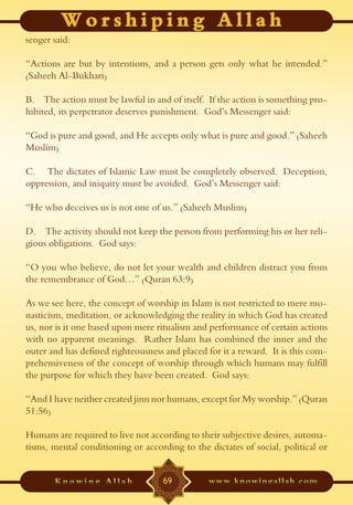 senger said:

“Actions are but by intentions, and a person gets only what he intended.”
(Saheeh Al-Bukhari)

B. The action must be lawful in and of itself. If the action is something pro-
hibited, its perpetrator deserves punishment. God’s Messenger said:

“God is pure and good, and He accepts only what is pure and good.” (Saheeh
Muslim)

C. The dictates of Islamic Law must be completely observed. Deception,
oppression, and iniquity must be avoided. God’s Messenger said:

“He who deceives us is not one of us.” (Saheeh Muslim)

D. The activity should not keep the person from performing his or her reli-
gious obligations. God says:

“O you who believe, do not let your wealth and children distract you from
the remembrance of God…” (Quran 63:9)

As we see here, the concept of worship in Islam is not restricted to mere mo-
nasticism, meditation, or acknowledging the reality in which God has created
us, nor is it one based upon mere ritualism and performance of certain actions
with no apparent meanings. Rather Islam has combined the inner and the
outer and has defined righteousness and placed for it a reward. It is this com-
prehensiveness of the concept of worship through which humans may fulfill
the purpose for which they have been created. God says:

“And I have neither created jinn nor humans, except for My worship.” (Quran
51:56)

Humans are required to live not according to their subjective desires, automa-
tisms, mental conditioning or according to the dictates of social, political or


                                   69
 