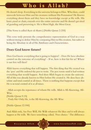 He doesn't sleep. Everything in the universe belongs to Him. Who then, could
intercede between Him and his creatures without His Permission? He Knows
everything about them and they have no knowledge except as He wills. His
kursi (stool or chair) extends over the entire universe and He doesn't get tired
of guarding and preserving it. He is Most High, the Most Great.

[This Verse is called Ayat-ul-Kursi.] [Noble Quran 2:255]

This verse truly presents the comprehensive representation of God in a way
without trying to define Him by comparing Him to His creation, but rather as
being the Absolute in all of His Attributes and Characteristics.

Does God know future?
Does God know everything that is going to happen? - Does He have absolute
control on the outcome of everything? - If so, how is that fair for us? Where
is our free will then?

Allah knows everything that will happen. The first thing that He created was
the "pen" and He ordered the pen to write. The pen wrote until it had written
everything that would happen. And then Allah began to create the universe.
All of this was already known to Him before He created it. He does have ab-
solute and total control at all times. There is nothing that happens except that
He is in total control of it at all times.

..Allah accepts the repentance of whom He wills. Allah is All-Knowing, All-
Wise.
[Noble Quran 9:15]
..Truly He! Only He, is the All-Knowing, the All-Wise.

[Noble Quran 12:100]

And Allah only, has Free Will, He Wills whatever He likes and it will always
happen as He wills. We have something called, "Free choice." The difference


                                     7
 