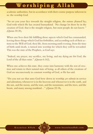 academic authorities, but in accordance with their cosmic purpose inherent in
us: the worship God.

“So set you your face towards the straight religion, the nature (framed by)
God with which He has created humankind. No change let there be in the
creation of God, that is the straight religion, but most people do not know.”
(Quran 30:30)

When one lives their life fulfilling those aspects which God has commanded,
leaving those things which God has forbidden, and according each of their ac-
tions to the Will of God, their life, from morning until evening, from the time
of birth until death, is turned into worship for which they will be rewarded.
This was the state of the Prophets, as God says:

“Indeed, my prayer, my sacrifice, my living, and my dying are for God, the
Lord of the all that exists.” (Quran 6:162)

When one achieves this state, they come into harmony with the rest of crea-
tion and return to their natural state of being, as all others of the creations of
God are unconsciously in constant worship of God, as He has said:

“Do you not see that unto God bow down in worship (or submit in service
and adoration) whosoever is in the heavens and whosoever is in the earth, and
the sun, and the moon, and the stars, and the mountains, and the trees, and the
beasts, and many among mankind…” (Quran 22:18)




                                     70
 