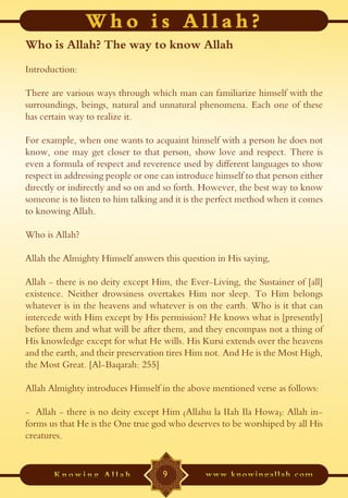Who is Allah? The way to know Allah
Introduction:

There are various ways through which man can familiarize himself with the
surroundings, beings, natural and unnatural phenomena. Each one of these
has certain way to realize it.

For example, when one wants to acquaint himself with a person he does not
know, one may get closer to that person, show love and respect. There is
even a formula of respect and reverence used by different languages to show
respect in addressing people or one can introduce himself to that person either
directly or indirectly and so on and so forth. However, the best way to know
someone is to listen to him talking and it is the perfect method when it comes
to knowing Allah.

Who is Allah?

Allah the Almighty Himself answers this question in His saying,

Allah - there is no deity except Him, the Ever-Living, the Sustainer of [all]
existence. Neither drowsiness overtakes Him nor sleep. To Him belongs
whatever is in the heavens and whatever is on the earth. Who is it that can
intercede with Him except by His permission? He knows what is [presently]
before them and what will be after them, and they encompass not a thing of
His knowledge except for what He wills. His Kursi extends over the heavens
and the earth, and their preservation tires Him not. And He is the Most High,
the Most Great. [Al-Baqarah: 255]

Allah Almighty introduces Himself in the above mentioned verse as follows:

- Allah - there is no deity except Him (Allahu la IIah Ila Howa): Allah in-
forms us that He is the One true god who deserves to be worshiped by all His
creatures.


                                    9
 
