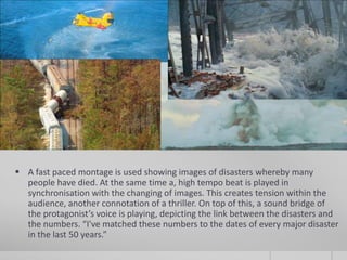  A fast paced montage is used showing images of disasters whereby many
  people have died. At the same time a, high tempo beat is played in
  synchronisation with the changing of images. This creates tension within the
  audience, another connotation of a thriller. On top of this, a sound bridge of
  the protagonist’s voice is playing, depicting the link between the disasters and
  the numbers. “I've matched these numbers to the dates of every major disaster
  in the last 50 years.”
 