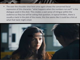  The over the shoulder shot here once again shows the concerned facial
  expression of this character. “what happens when the numbers run out?” is the
  dialogue used in this shot. This creates a vast sense of intrigue within the
  audience as they too will be asking that question. In typical thrillers, there is
  usually a twist in the plot of the movie, this line seems like it could be a hint at
  what that twist might entail.
 