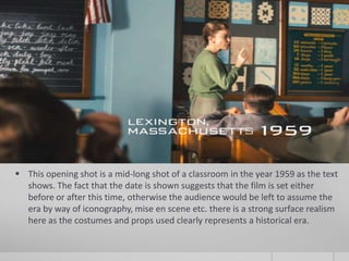  This opening shot is a mid-long shot of a classroom in the year 1959 as the text
  shows. The fact that the date is shown suggests that the film is set either
  before or after this time, otherwise the audience would be left to assume the
  era by way of iconography, mise en scene etc. there is a strong surface realism
  here as the costumes and props used clearly represents a historical era.
 
