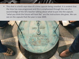  This shot is a bird’s-eye-view of a time capsule being unveiled. It is evident that
  the time has now progressed and this is emphasized through the use of a
  sound bridge of the 50’s teacher talking about what to put into the capsule.
  “what you think the future will look like” are the instructions she gives. We can
  see on the capsule that the year is now 2009.
 