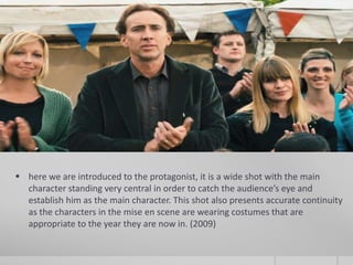  here we are introduced to the protagonist, it is a wide shot with the main
  character standing very central in order to catch the audience’s eye and
  establish him as the main character. This shot also presents accurate continuity
  as the characters in the mise en scene are wearing costumes that are
  appropriate to the year they are now in. (2009)
 