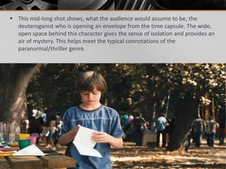  This mid-long shot shows, what the audience would assume to be, the
  deuteroganist who is opening an envelope from the time capsule. The wide,
  open space behind this character gives the sense of isolation and provides an
  air of mystery. This helps meet the typical connotations of the
  paranormal/thriller genre.
 