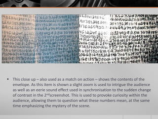  This close up – also used as a match on action – shows the contents of the
  envelope. As this item is shown a slight zoom is used to intrigue the audience
  as well as an eerie sound effect used in synchronisation to the sudden change
  of contrast in the 2ndscreenshot. This is used to provoke curiosity within the
  audience, allowing them to question what these numbers mean, at the same
  time emphasizing the mystery of the scene.
 