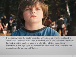  Once again we see the deuteroganist now in a close up in order to allow the
  audience to see the worried facial expression. This makes the audience want to
  find out what the numbers mean and why it has left this character so
  concerned. It also highlights the mystery and helps build up to the codes and
  conventions of a paranormal/thriller.
 
