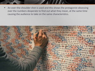  An over-the-shoulder shot is used and this shows the protagonist obsessing
  over the numbers desperate to find out what they mean, at the same time
  causing the audience to take on the same characteristics.
 