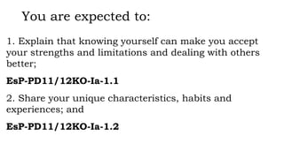 You are expected to:
1. Explain that knowing yourself can make you accept
your strengths and limitations and dealing with others
better;
EsP-PD11/12KO-Ia-1.1
2. Share your unique characteristics, habits and
experiences; and
EsP-PD11/12KO-Ia-1.2
 