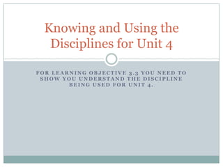 Knowing and Using the
   Disciplines for Unit 4

FOR LEARNING OBJECTIVE 3.3 YOU NEED TO
 SHOW YOU UNDERSTAND THE DISCIPLINE
        BEING USED FOR UNIT 4.
 