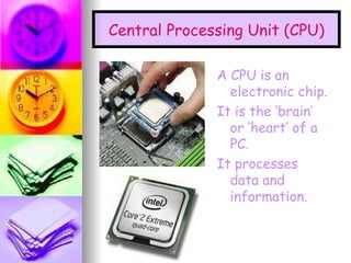 Central Processing Unit (CPU) A CPU is an electronic chip. It is the ‘brain’ or ‘heart’ of a PC. It processes data and information.