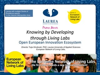 Laurea with multiple Centre of
Excellence awards
in the Helsinki Metropolitan Area




                                                    	
  
                           Knowing	
  by	
  Developing	
  	
  
                             through	
  Living	
  Labs	
  	
  
                 Open	
  European	
  Innova-on	
  Ecosystem	
  
                     Director Tuija Hirvikoski, PhD, Laurea University of Applied Sciences
                                       European Network of Living Labs,




                                                 16052012	
  
 