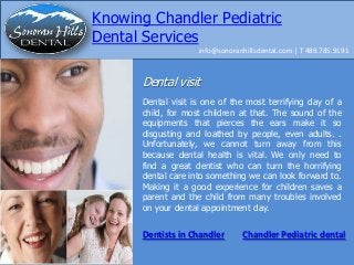 Knowing Chandler Pediatric
Dental Services
info@sonoranhillsdental.com | T 489.785.9191

Dental visit
Dental visit is one of the most terrifying day of a
child, for most children at that. The sound of the
equipments that pierces the ears make it so
disgusting and loathed by people, even adults. .
Unfortunately, we cannot turn away from this
because dental health is vital. We only need to
find a great dentist who can turn the horrifying
dental care into something we can look forward to.
Making it a good experience for children saves a
parent and the child from many troubles involved
on your dental appointment day.

Dentists in Chandler

Chandler Pediatric dental

 