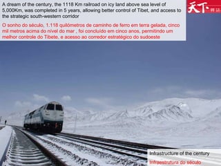 Infrastructure of the century Infraestrutura do século A dream of the century, the 1118 Km railroad on icy land above sea level of 5,000Km, was completed in 5 years, allowing better control of Tibet, and access to the strategic south-western corridor O sonho do século, 1.118 quilómetros de caminho de ferro em terra gelada, cinco mil metros acima do nível do mar , foi concluído em cinco anos, permitindo um melhor controle do Tibete, e acesso ao corredor estratégico do sudoeste  