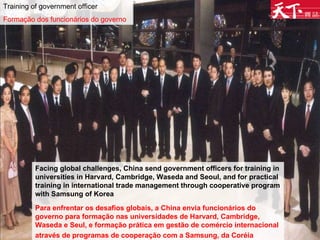 Training of government officer Formação dos funcionários do governo Facing global challenges, China send government officers for training in universities in Harvard, Cambridge, Waseda and Seoul, and for practical training in international trade management through cooperative program with Samsung of Korea  Para enfrentar os desafios globais, a China envia funcionários do governo para formação nas universidades de Harvard, Cambridge, Waseda e Seul, e formação prática em gestão de comércio internacional através de programas de cooperação com a Samsung, da Coréia   