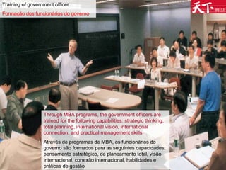 Training of government officer Formação dos funcionários do governo Through MBA programs, the government officers are trained for the following capabilities: strategic thinking, total planning, international vision, international connection, and practical management skills Através de programas de MBA, os funcionários do governo são formados para as seguintes capacidades: pensamento estratégico, de planeamento total, visão internacional, conexão internacional, habilidades e práticas de gestão  