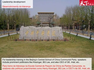Leadership development Desenvolvimento da liderança   For leadership training in the Beijing’s Central School of China Communist Party, speakers include prominent politicians like Kissinger, BG Lee, and also CEO of GE, Intel, etc. Para treino de liderança na Escola Central de Pequim da China do Partido Comunista, os oradores são políticos proeminentes como Henry Kissinger, BG Lee, e CEO´s da GE, Intel, etc  